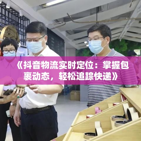 《抖音物流实时定位：掌握包裹动态，轻松追踪快递》