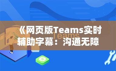 《网页版Teams实时辅助字幕：沟通无障碍，共创高效协作新体验》