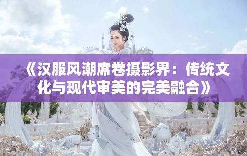《汉服风潮席卷摄影界：传统文化与现代审美的完美融合》