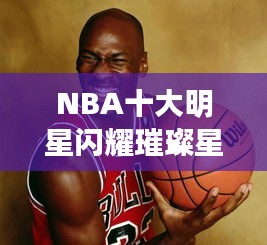 NBA十大明星闪耀璀璨星河，杰出代表的荣耀之旅