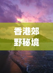 香港郊野秘境探秘攻略，畅游自然美景的绝佳选择！