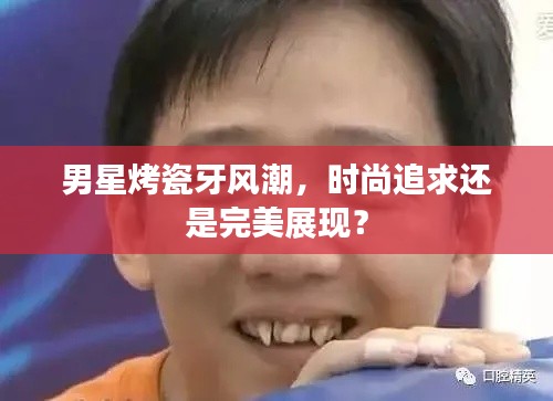 男星烤瓷牙风潮，时尚追求还是完美展现？